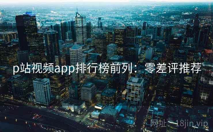 p站视频app排行榜前列：零差评推荐