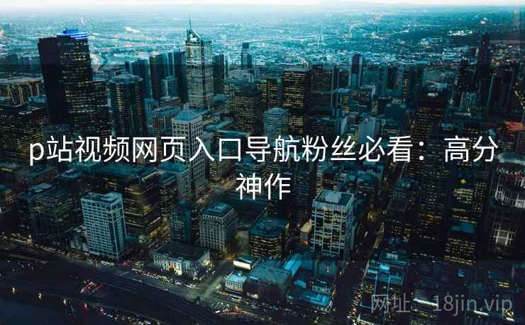 p站视频网页入口导航粉丝必看：高分神作
