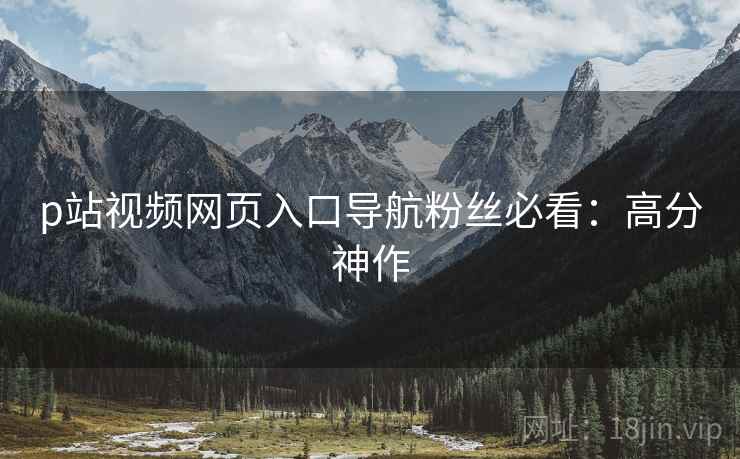 p站视频网页入口导航粉丝必看：高分神作