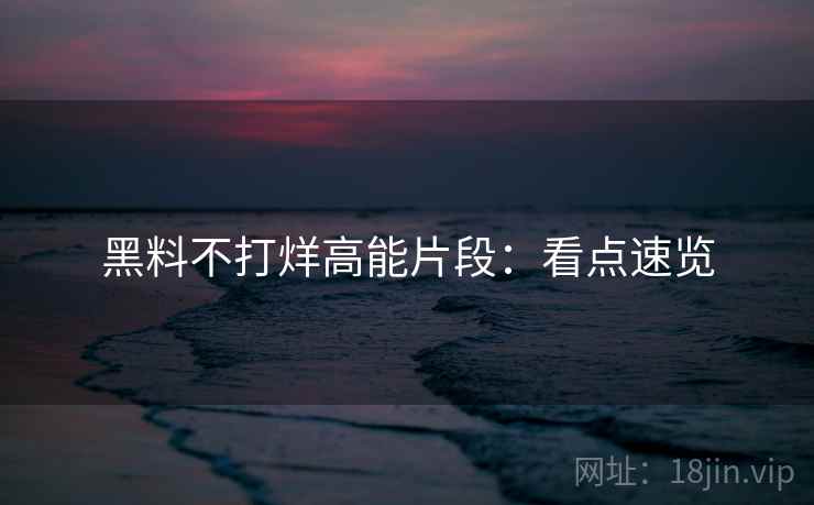 黑料不打烊高能片段：看点速览