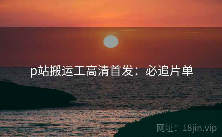 p站搬运工高清首发：必追片单