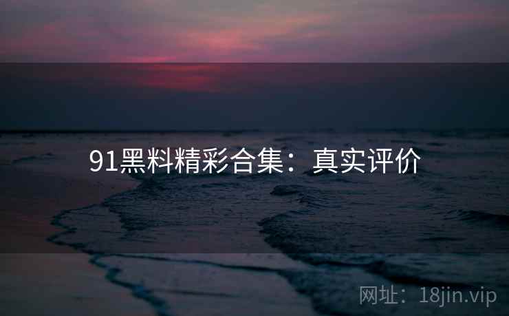 91黑料精彩合集：真实评价