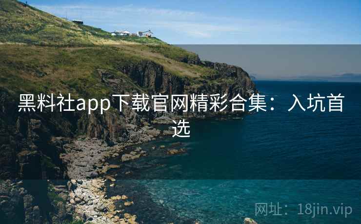 黑料社app下载官网精彩合集：入坑首选