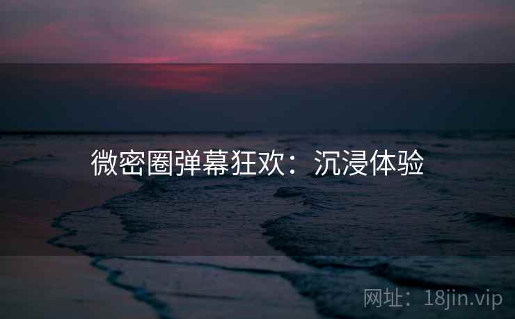 微密圈弹幕狂欢：沉浸体验